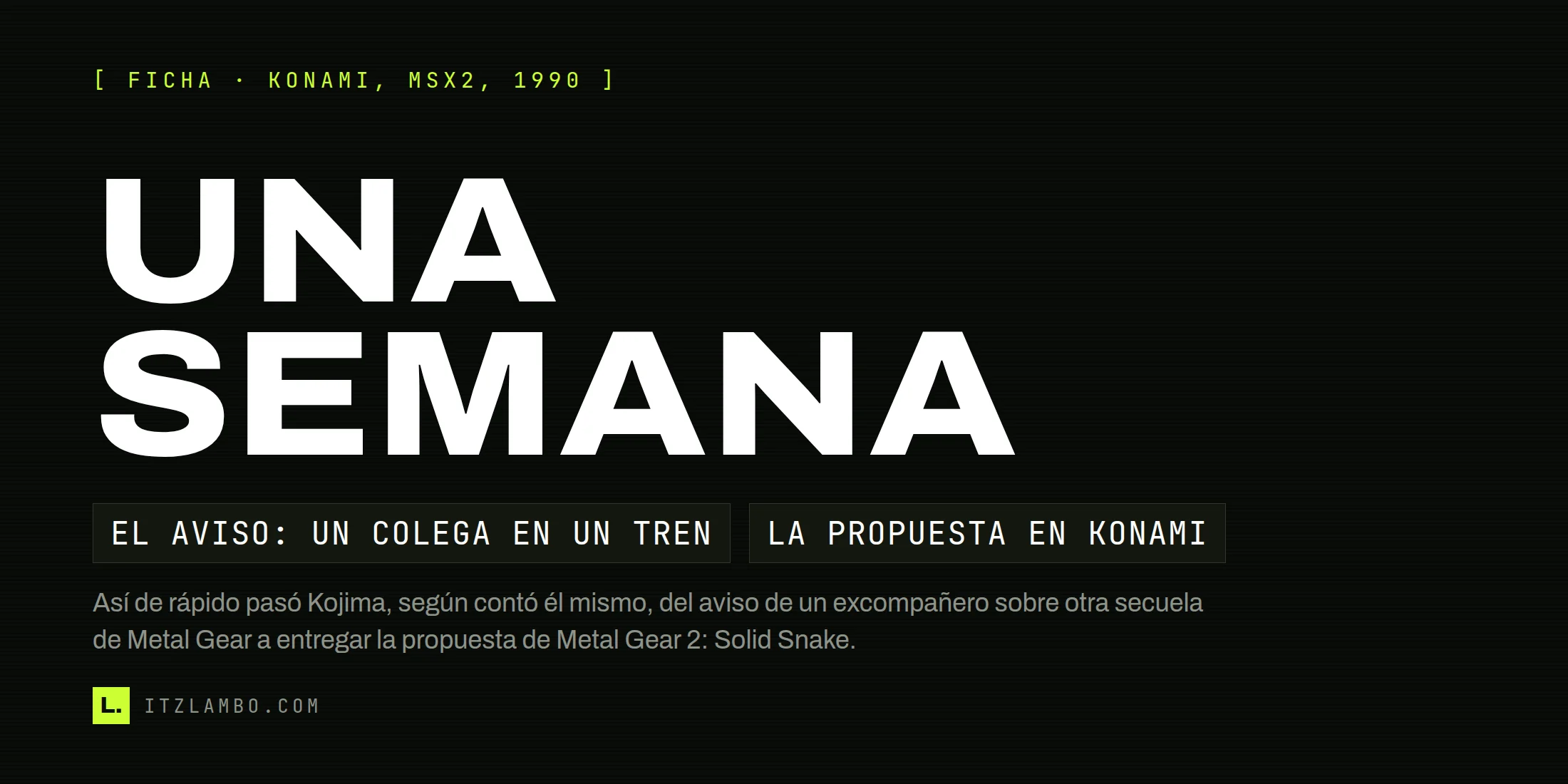 Cartel tipográfico de la ficha de Metal Gear 2: Solid Snake (Konami, MSX2, 1990): el héroe dice UNA SEMANA, el tiempo que pasó, según contó el propio Kojima, entre el aviso de un excompañero del equipo de Famicom sobre otra secuela de Metal Gear y la propuesta que dio origen al juego.
